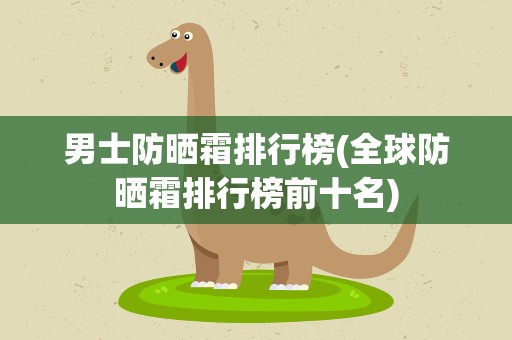 男士防晒霜排行榜(全球防晒霜排行榜前十名)