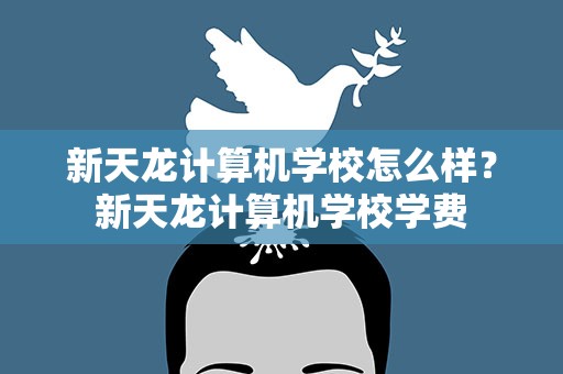 新天龙计算机学校怎么样？新天龙计算机学校学费
