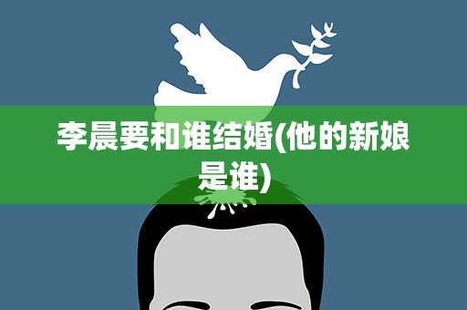 李晨要和谁结婚(他的新娘是谁)