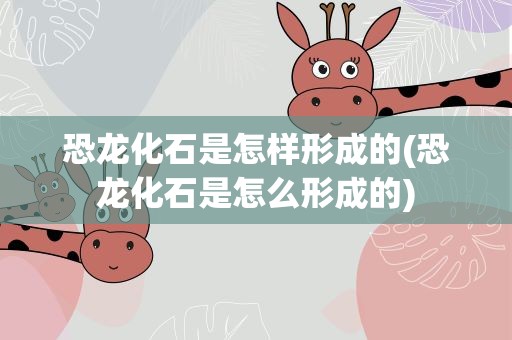 恐龙化石是怎样形成的(恐龙化石是怎么形成的)