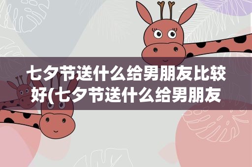 七夕节送什么给男朋友比较好(七夕节送什么给男朋友比较好呢)