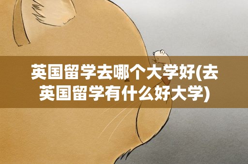 英国留学去哪个大学好(去英国留学有什么好大学)