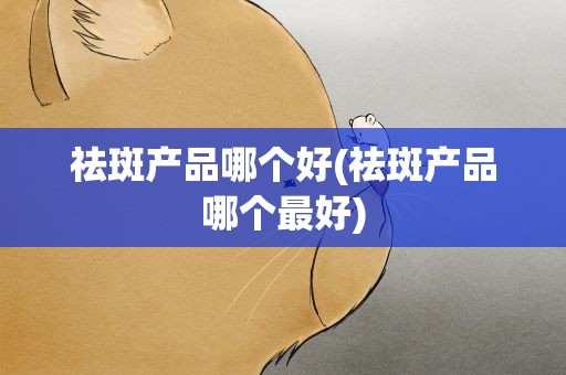 祛斑产品哪个好(祛斑产品哪个最好)