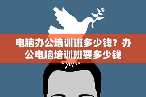 电脑办公培训班多少钱？办公电脑培训班要多少钱
