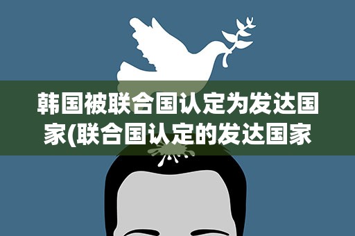 韩国被联合国认定为发达国家(联合国认定的发达国家有哪些)