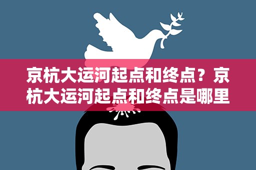 京杭大运河起点和终点？京杭大运河起点和终点是哪里