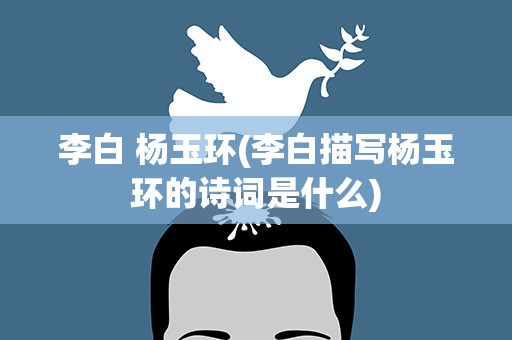 李白 杨玉环(李白描写杨玉环的诗词是什么)