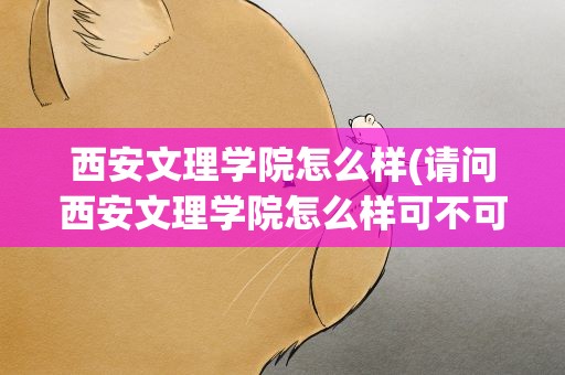 西安文理学院怎么样(请问西安文理学院怎么样可不可以具体点。)