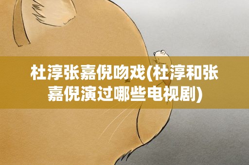 杜淳张嘉倪吻戏(杜淳和张嘉倪演过哪些电视剧)