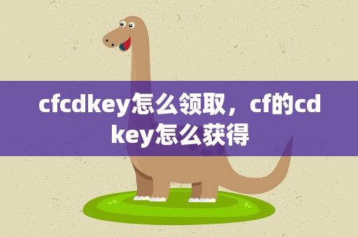 cfcdkey怎么领取，cf的cdkey怎么获得