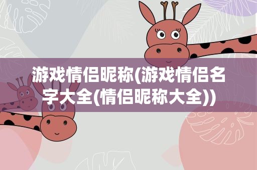 游戏情侣昵称(游戏情侣名字大全(情侣昵称大全))