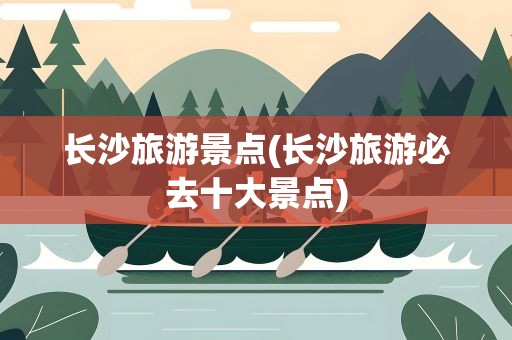 长沙旅游景点(长沙旅游必去十大景点)