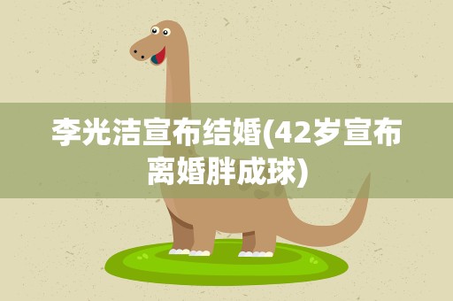 李光洁宣布结婚(42岁宣布离婚胖成球)
