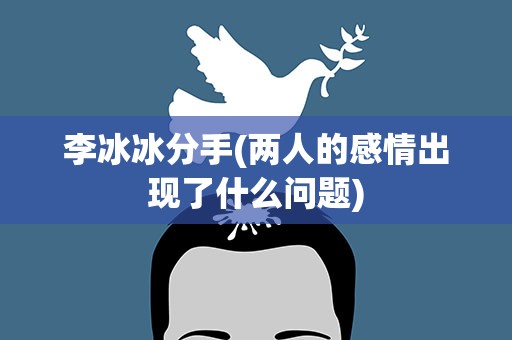 李冰冰分手(两人的感情出现了什么问题)