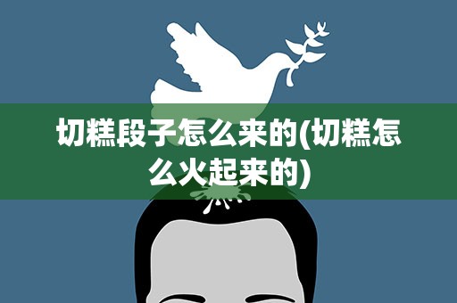 切糕段子怎么来的(切糕怎么火起来的)