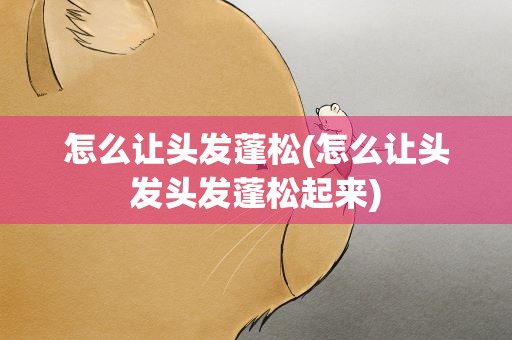 怎么让头发蓬松(怎么让头发头发蓬松起来)
