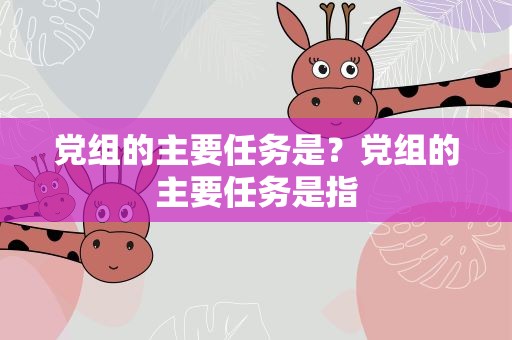 党组的主要任务是？党组的主要任务是指