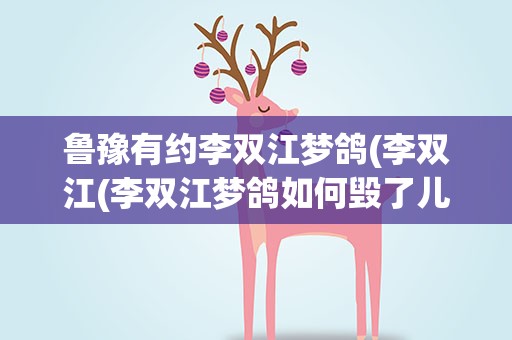 鲁豫有约李双江梦鸽(李双江(李双江梦鸽如何毁了儿子一生))