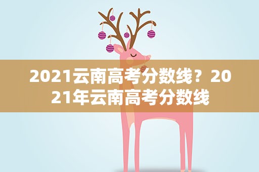 2021云南高考分数线？2021年云南高考分数线