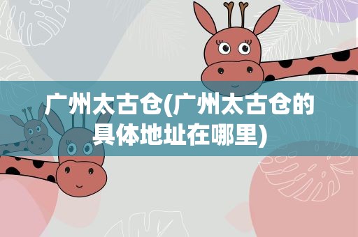 广州太古仓(广州太古仓的具体地址在哪里)