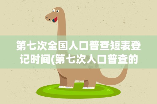 第七次全国人口普查短表登记时间(第七次人口普查的短表登记时间)