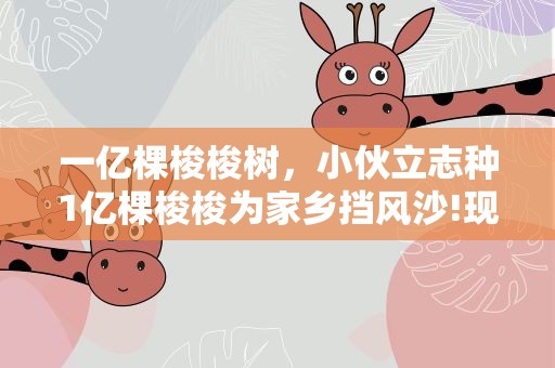 一亿棵梭梭树，小伙立志种1亿棵梭梭为家乡挡风沙!现在完成多少了