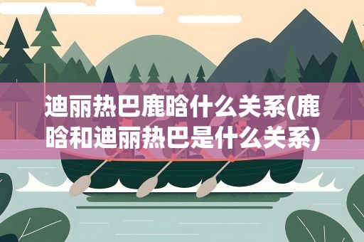 迪丽热巴鹿晗什么关系(鹿晗和迪丽热巴是什么关系)