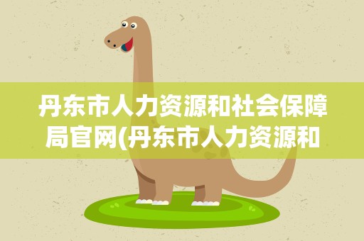 丹东市人力资源和社会保障局官网(丹东市人力资源和社会保障局官网电话)
