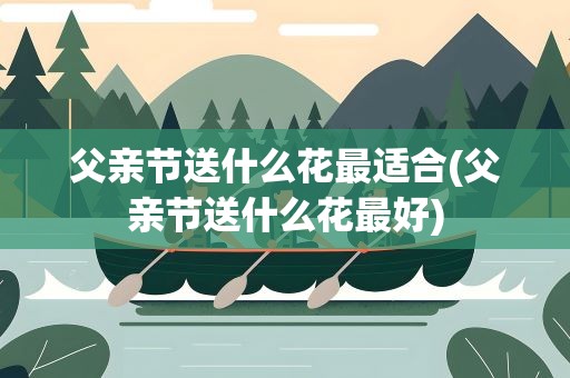 父亲节送什么花最适合(父亲节送什么花最好)