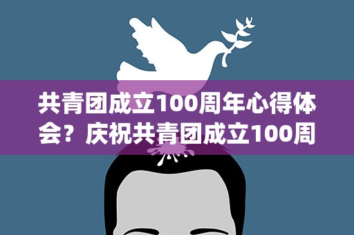 共青团成立100周年心得体会？庆祝共青团成立100周年心得体会(合集5篇)