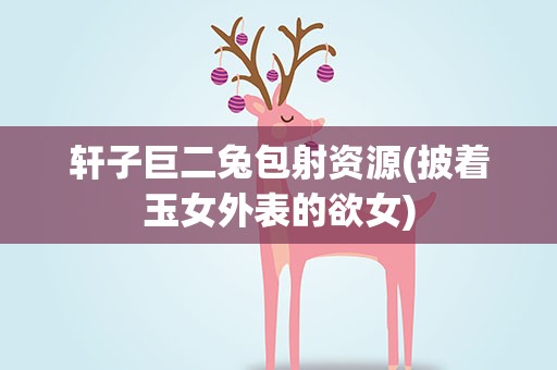 轩子巨二兔包射资源(披着玉女外表的欲女)
