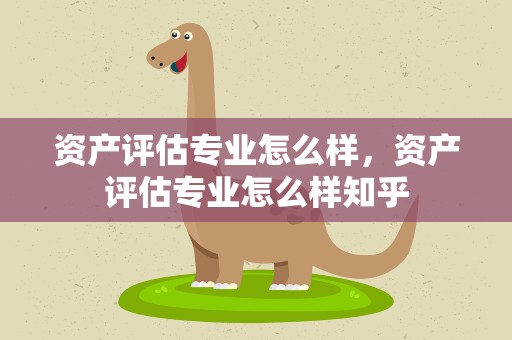 资产评估专业怎么样，资产评估专业怎么样知乎