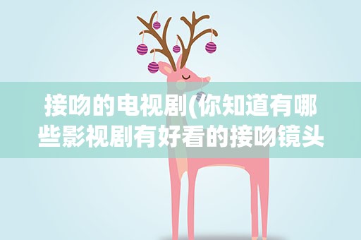 接吻的电视剧(你知道有哪些影视剧有好看的接吻镜头吗)