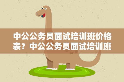 中公公务员面试培训班价格表？中公公务员面试培训班价格表最新