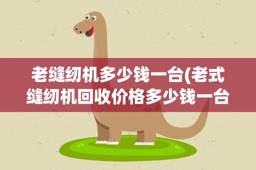 老缝纫机多少钱一台(老式缝纫机回收价格多少钱一台)
