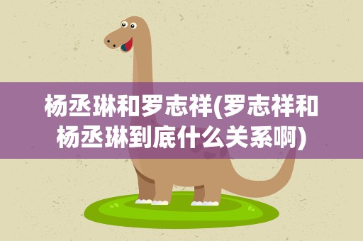 杨丞琳和罗志祥(罗志祥和杨丞琳到底什么关系啊)