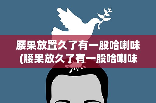 腰果放置久了有一股哈喇味(腰果放久了有一股哈喇味还能吃吗)