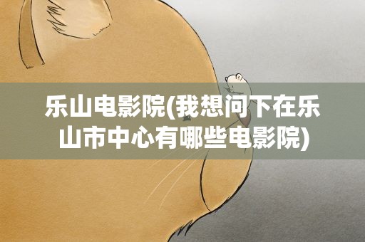 乐山电影院(我想问下在乐山市中心有哪些电影院)