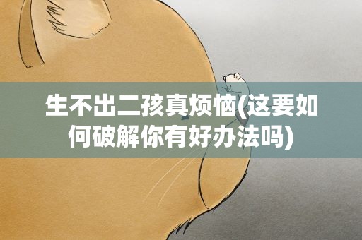生不出二孩真烦恼(这要如何破解你有好办法吗)