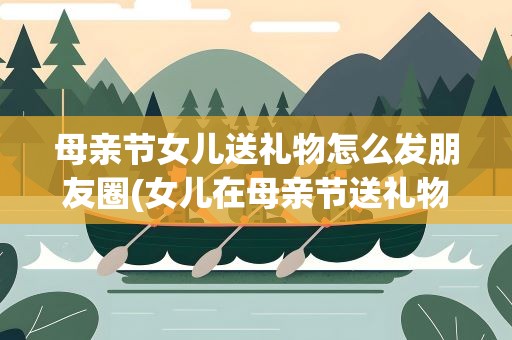 母亲节女儿送礼物怎么发朋友圈(女儿在母亲节送礼物怎样发朋友圈)