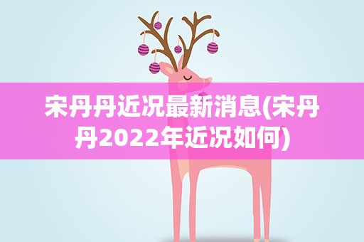 宋丹丹近况最新消息(宋丹丹2022年近况如何)
