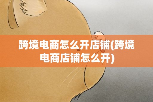 跨境电商怎么开店铺(跨境电商店铺怎么开)