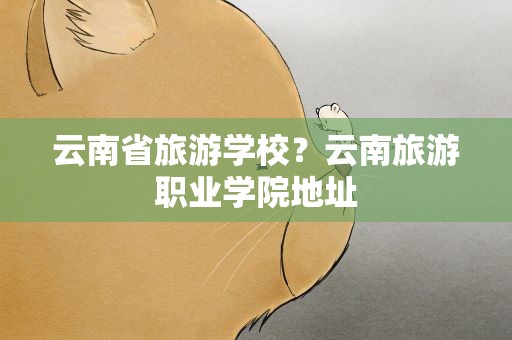云南省旅游学校？云南旅游职业学院地址