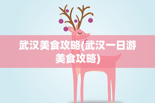 武汉美食攻略(武汉一日游美食攻略)