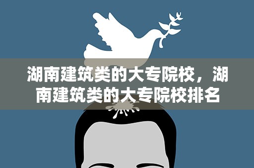 湖南建筑类的大专院校，湖南建筑类的大专院校排名