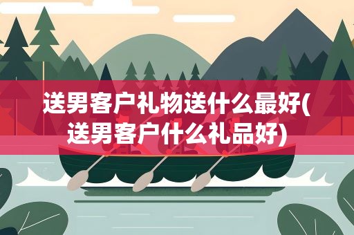送男客户礼物送什么最好(送男客户什么礼品好)