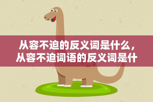 从容不迫的反义词是什么，从容不迫词语的反义词是什么