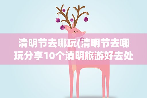 清明节去哪玩(清明节去哪玩分享10个清明旅游好去处)