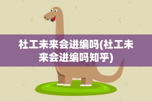 社工未来会进编吗(社工未来会进编吗知乎)