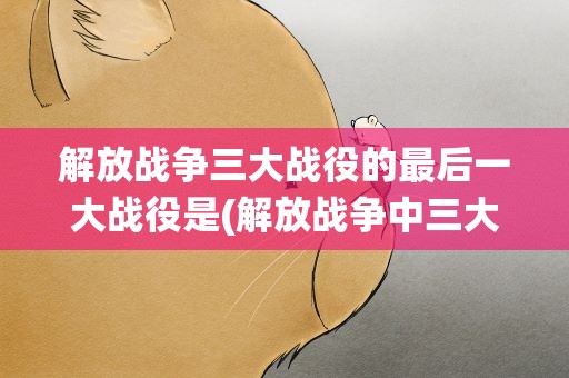 解放战争三大战役的最后一大战役是(解放战争中三大战役顺序是)